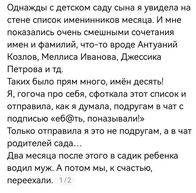 Однажды с детском саду сына я увидела на стене список именинников месяца. И мне показались очень смешными сочетания имен и фамилий, что-то вроде Антуаний Козлов, Меллиса Иванова, Джессика Петрова и тд. Таких было прям много, имён десять! Я, гогоча про себя, сфоткала этот список и отправила, как я думала, подругам в чат с подписью «еб@ть,