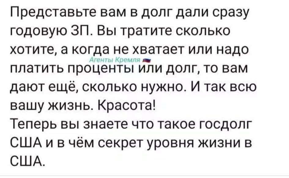 Представьте вам в долг дали сразу годовую ЗП. Вы тратите сколько хотите, а когда не хватает или надо Агенты Кремля 🇷🇺 платить проценты или долг, то вам дают ещё, сколько нужно. И так всю вашу жизнь. Красота! Теперь вы знаете что такое госдолг США и в чём секрет уровня жизни в США.