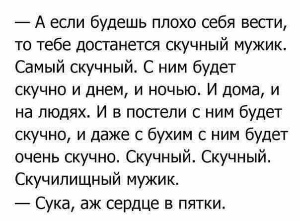 — А если будешь плохо себя вести, то тебе достанется скучный мужик. Самый скучный. С ним будет скучно и днем, и ночью. И дома, и на людях. И в постели с ним будет скучно, и даже с бухим с ним будет очень скучно. Скучный. Скучный. Скучилищный мужик. — Сука, аж сердце в пятки.