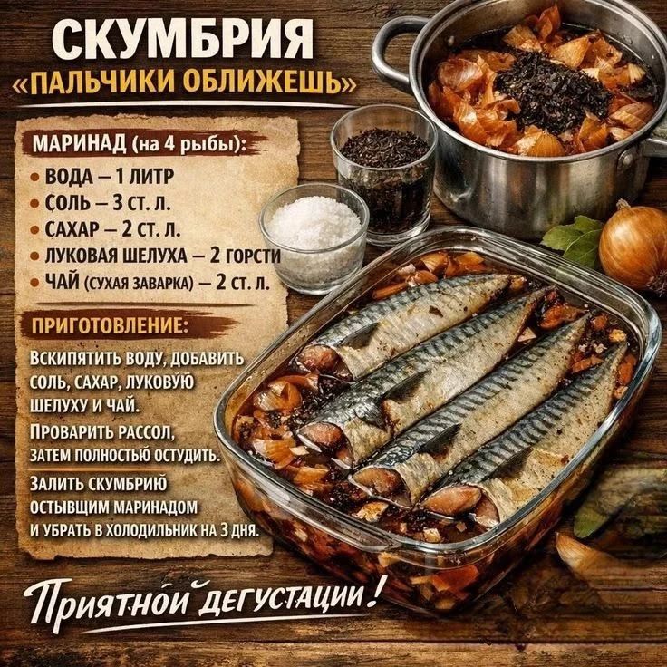 СКУМБРИЯ «ПАЛЬЧИКИ ОБЛИЖЕШЬ» МАРИНАД (на 4 рыбы): ВОДА – 1 ЛИТР СОЛЬ – 3 СТ. Л. САХАР – 2 СТ. Л. ЛУКОВАЯ ШЕЛУХА – 2 ГОРСТИ ЧАЙ (СУХАЯ ЗАВАРКА) – 2 СТ. Л. ПРИГОТОВЛЕНИЕ: ВСКИПЯТИТЬ ВОДУ, ДОБАВИТЬ СОЛЬ, САХАР, ЛУКОВУЮ ШЕЛУХУ И ЧАЙ. ПРОВАРИТЬ РАССОЛ, ЗАТЕМ ПОЛНОСТЬЮ ОСТУДИТЬ. ЗАЛИТЬ СКУМБРИЮ ОСТЫВШИМ МАРИНАДОМ И УБРАТЬ В ХОЛОДИЛЬНИК НА 3 ДНЯ.