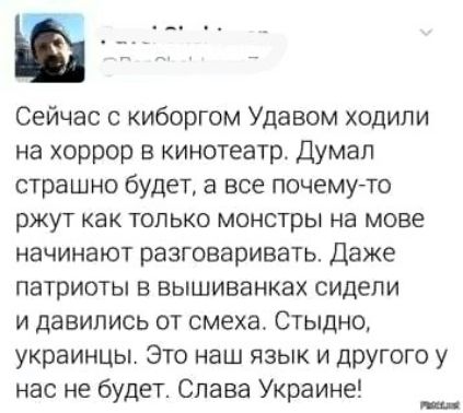 Сейчас с киборгом Удавом ходили на хоррор в кинотеатр. Думал страшно будет, а все почему-то ржут как только монстры на мове начинают разговаривать. Даже патриоты в вышиванках сидели и давились от смеха. Стыдно, украинцы. Это наш язык и другого у нас не будет. Слава Украине!