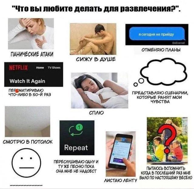 Что вы любите делать для развлечения? Панические атаки, сижу в душе, отменяю планы, пересматриваю что-либо в 50-й раз, сплю, представляю сценарии которые ранят мои чувства, смотрю в потолок, переслушиваю одну и ту же песню пока она мне не надоест, листаю ленту, пытаюсь вспомнить когда в последний раз мне было по настоящему весело