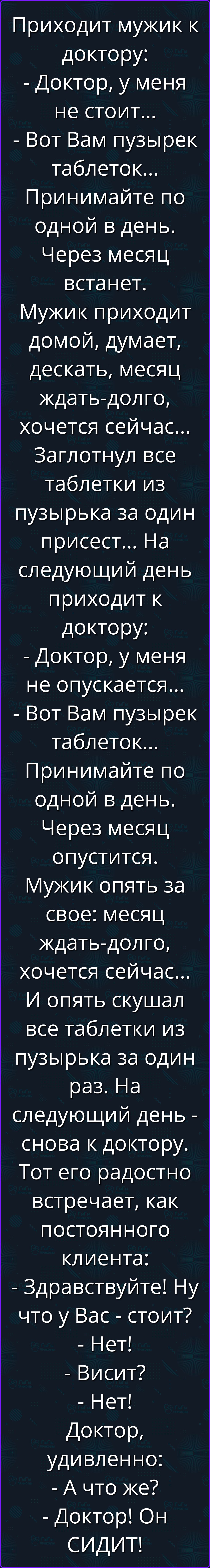 Приходит мужик к доктору: - Доктор, у меня не стоит... - Вот Вам пузырек таблеток... Принимайте по одной в день. Через месяц встанет. Мужик приходит домой, думает, дескать, месяц ждать-долго, хочется сейчас... Заглотил все таблетки из пузырька за один присест... На следующий день приходит к доктору: - Доктор, у меня не опускается... - Вот Вам