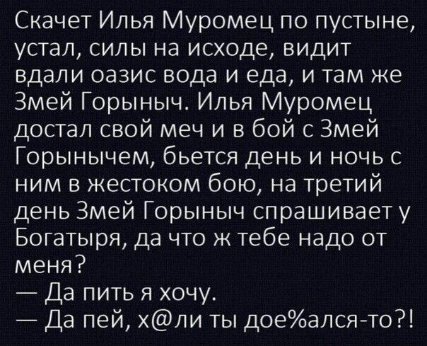 Скачет Илья Муромец по пустыне, устал, силы на исходе, видит вдали оазис вода и еда, и там же Змей Горыныч. Илья Муромец достал свой меч и в бой с Змей Горынычем, бьется день и ночь с ним в жестоком бою, на третий день Змей Горыныч спрашивает у богатыря, да что ж тебе надо от меня? — Да пить я хочу. — Да пей, х@ли ты дое%алса-то?!