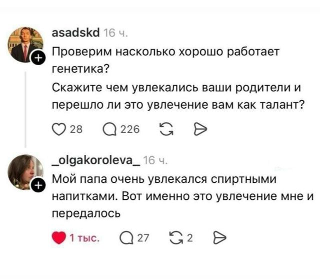asadskd 16 ч. Проверим насколько хорошо работает генетика? Скажите чем увлекались ваши родители и перешло ли это увлечение вам как талант? 28 226 _olgakoroleva_ 16 ч. Мой папа очень увлекался спиртными напитками. Вот именно это увлечение мне и передалось 1 тыс. 27 2