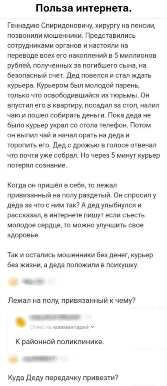 Польза интернета.
Геннадию Спиридоновичу, хирургу на пенсии, позвонили мошенники. Представились сотрудниками органов и настояли на переводе всех его накоплений в 5 миллионов рублей, полученных за погибшего сына, на безопасный счет. Дед повелся и стал ждать курьера. Курьером был молодой парень, только что освободившийся из тюрьмы. Он впустил его в