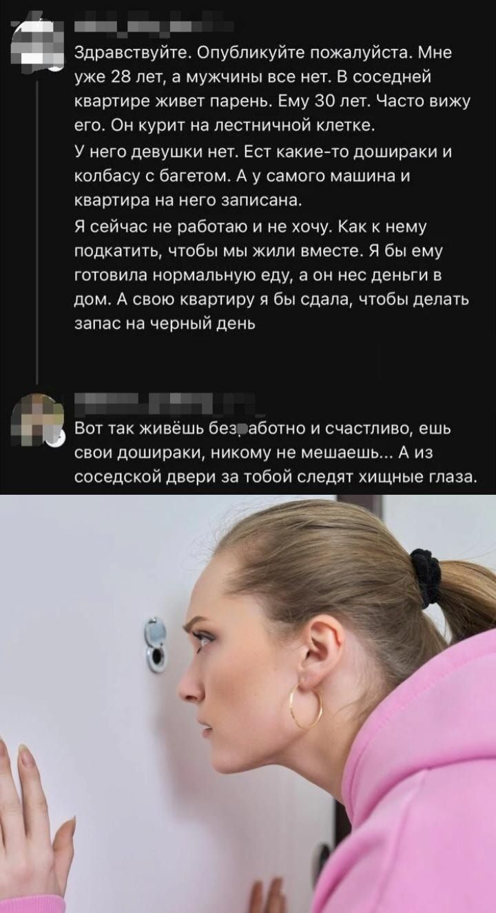 Здравствуйте. Опубликуйте пожалуйста. Мне уже 28 лет, а мужчины все нет. В соседней квартире живет парень. Ему 30 лет. Часто вижу его. Он курит на лестничной клетке. У него девушки нет. Ест какие-то дошираки и колбасу с багетом. А у самого машина и квартира на него записана. Я сейчас не работаю и не хочу. Как к нему подкатить, чтобы мы жили