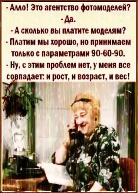 — Алло! Это агентство фотомоделей? — Да. — А сколько вы платите моделям? — Платим мы хорошо, но принимаем только с параметрами 90-60-90. — Ну, с этим проблем нет, у меня все совпадает: и рост, и возраст, и вес!