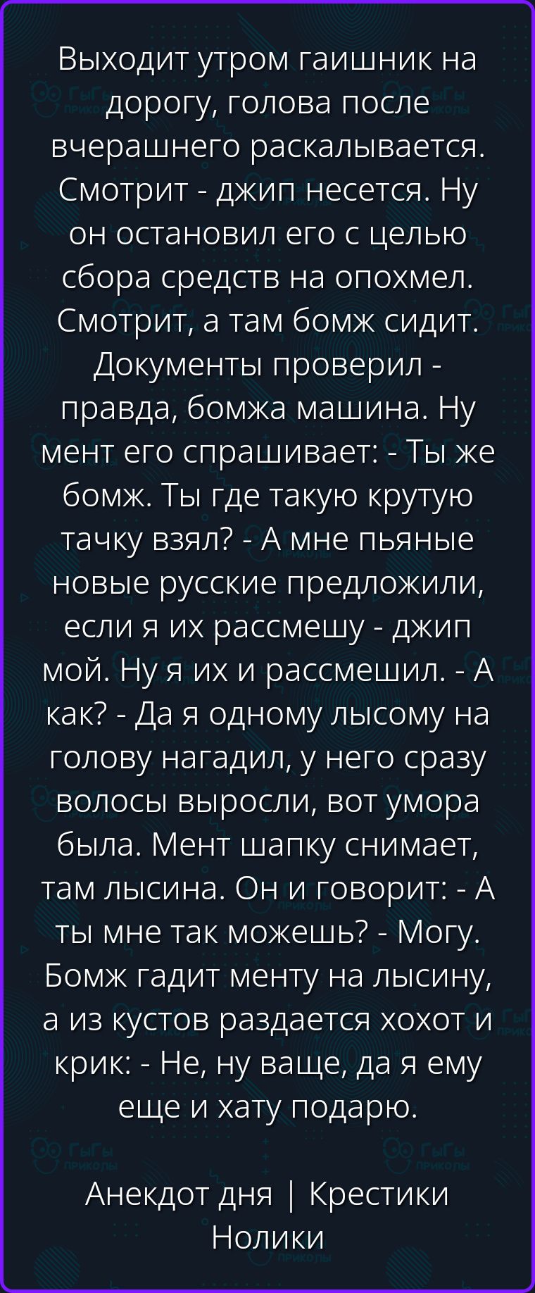 Выходит утром гаишник на дорогу, голова после вчерашнего раскалывается. Смотрит - джип несется. Ну он остановил его с целью сбора средств на опохмел. Смотрит, а там бомж сидит. Документы проверил - правда, бомжа машина. Ну мент его спрашивает: - Ты же бомж. Ты где такую крутую тачку взял? - А мне пьяные новые русские предложили, если я их рассмешу
