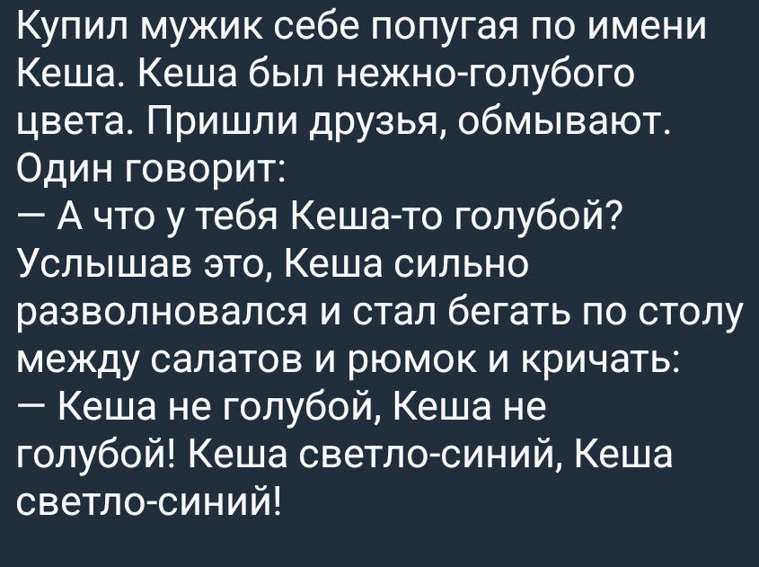 Купил мужик себе попугая по имени Кеша. Кеша был нежно-голубого цвета. Пришли друзья, обмывают. Один говорит: — А что у тебя Кеша-то голубой? Услышав это, Кеша сильно разволновался и стал бегать по столу между салатов и рюмок и кричать: — Кеша не голубой, Кеша не голубой! Кеша светло-синий, Кеша светло-синий!