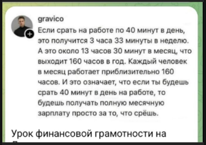 gravico
Если срать на работе по 40 минут в день, это получится 3 часа 33 минуты в неделю. А это около 13 часов 30 минут в месяц, что выходит 160 часов в год. Каждый человек в месяц работает приблизительно 160 часов. И это означает, что если ты будешь срать 40 минут в день на работе, то будешь получать полную месячную зарплату просто за то, что