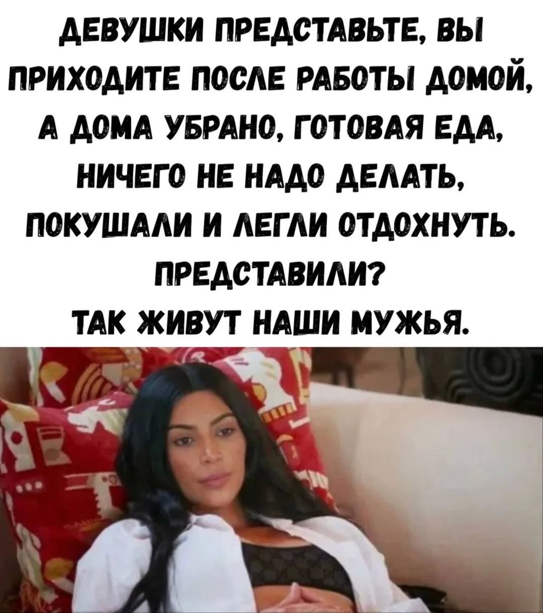 Девушки представьте, вы приходите после работы домой, а дома убрано, готовая еда, ничего не надо делать, покушали и легли отдохнуть. Представили? Так живут наши мужья.