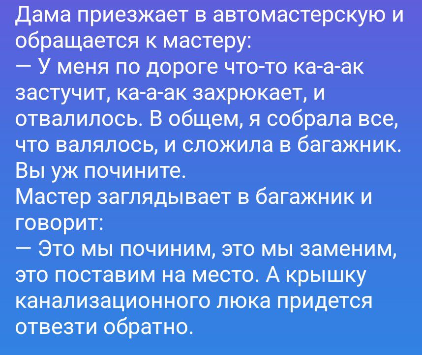 Дама приезжает в автомастерскую и обращается к мастеру: — У меня по дороге что-то ка-а-ак застучит, ка-а-ак захрюкает, и отвалилось. В общем, я собрала все, что валялось, и сложила в багажник. Вы уж почините. Мастер заглядывает в багажник и говорит: — Это мы починим, это мы заменим, это поставим на место. А крышку канализационного люка придется