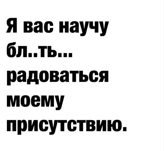 Я вас научу бл..ть... радоваться моему присутствию.