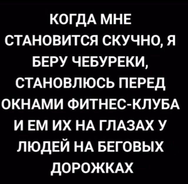 КОГДА МНЕ СТАНОВИТСЯ СКУЧНО, Я БЕРУ ЧЕБУРЕКИ, СТАНОВЛЮСЬ ПЕРЕД ОКНАМИ ФИТНЕС-КЛУБА И ЕМ ИХ НА ГЛАЗАХ У ЛЮДЕЙ НА БЕГОВЫХ ДОРОЖКАХ