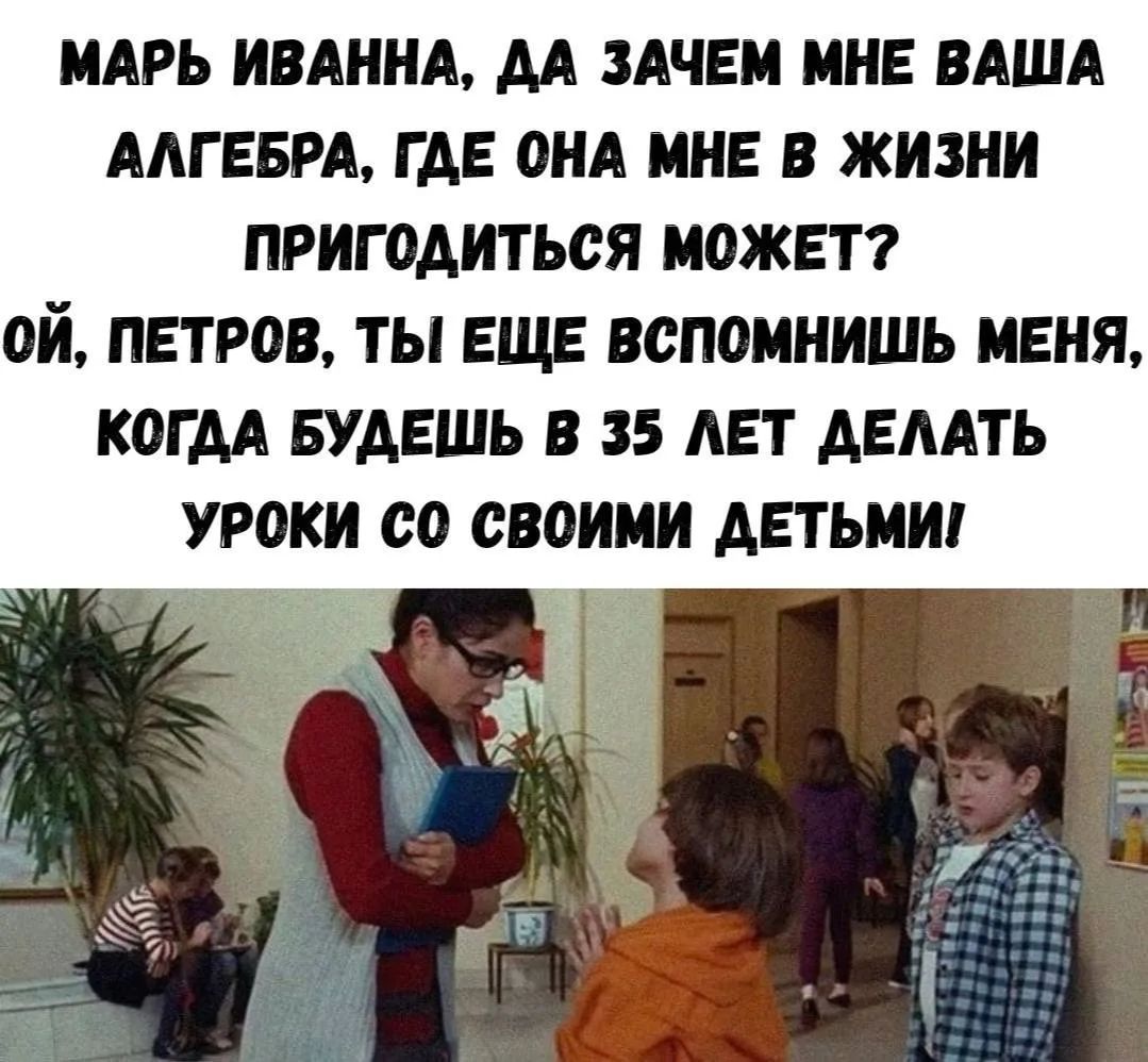 МАРЬ ИВАННА, ДА ЗАЧЕМ МНЕ ВАША АЛГЕБРА, ГДЕ ОНА МНЕ В ЖИЗНИ ПРИГОДИТЬСЯ МОЖЕТ? ОЙ, ПЕТРОВ, ТЫ ЕЩЕ ВСПОМНИШЬ МЕНЯ, КОГДА БУДЕШЬ В 35 ЛЕТ ДЕЛАТЬ УРОКИ СО СВОИМИ ДЕТЬМИ!
