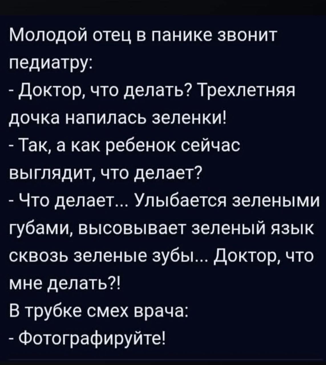 Молодой отец в панике звонит педиатру: - Доктор, что делать? Трехлетняя дочка напилась зеленки! - Так, а как ребенок сейчас выглядит, что делает? - Что делает... Улыбается зелеными губами, высовывает зеленый язык сквозь зеленые зубы... Доктор, что мне делать?! В трубке смех врача: - Фотографируйте!