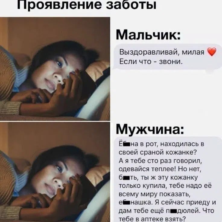 Проявление заботы. Мальчик: Выздоравливай, милая. Если что - звони. Мужчина: Ё... на в рот, находилась в своей сраной кожанке? А я тебе сто раз говорил, одевайся теплее! Но нет, б...ть, ты ж эту кожанку только купила, тебе надо её всему миру показать, е...нашка. Я сейчас приеду и дам тебе ещё п...дюлей. Что тебе в аптеке взять?