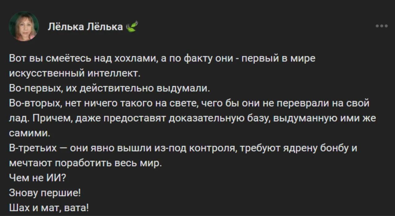 Лёлька Лёлька
Вот вы смеётесь над хохлами, а по факту они - первый в мире искусственный интеллект.
Во-первых, их действительно выдумали.
Во-вторых, нет ничего такого на свете, чего бы они не переврали на свой лад. Причем, даже предоставят доказательную базу, выдуманную ими же самими.
В-третьих — они явно вышли из-под контроля, требуют ядрену бомбу