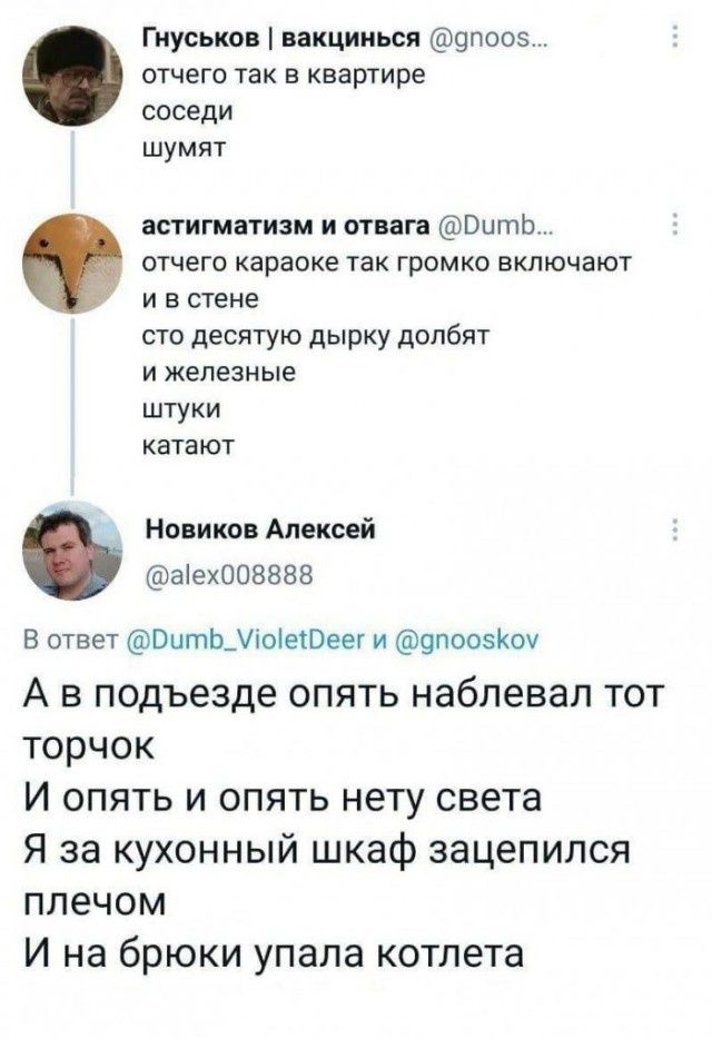 Гнуськов | вакцинься @gnoos... отчего так в квартире соседи шумят астигматизм и отвага @Dumb... отчего караоке так громко включают и в стене сто десятую дырку долбят и железные штуки катают Новиков Алексей @alex008888 В ответ @Dumb_VioletDeer и @gnooskov А в подъезде опять наблевал тот торчок И опять и опять нету света Я за кухонный шкаф зацепился