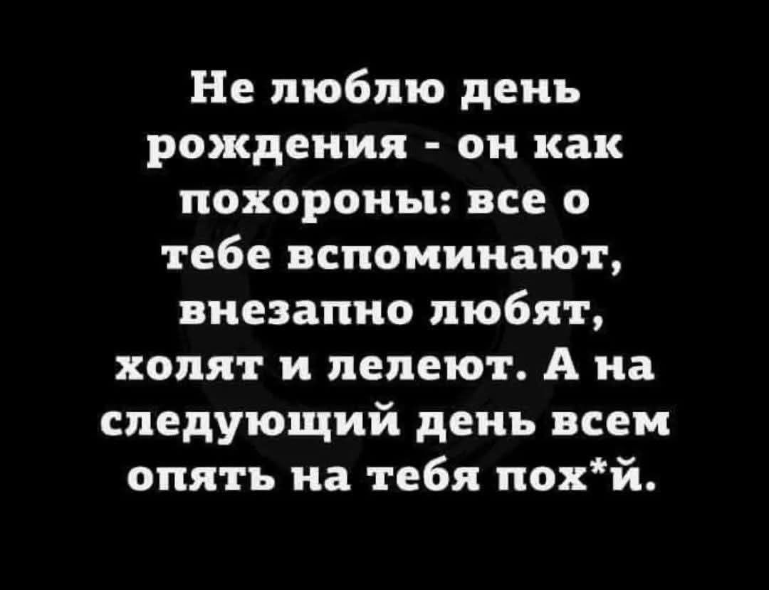 Не люблю день рождения - он как похороны: все о тебе вспоминают, внезапно любят, холят и лелеют. А на следующий день всем опять на тебя пох*й.