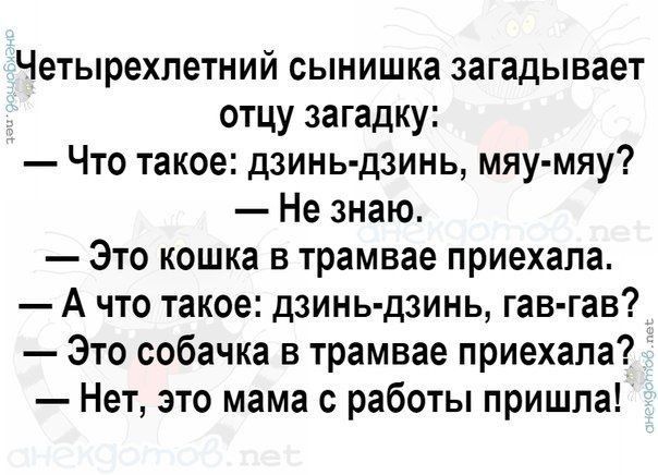 Четырехлетний сынишка загадывает отцу загадку: — Что такое: дзинь-дзинь, мяу-мяу? — Не знаю. — Это кошка в трамвае приехала. — А что такое: дзинь-дзинь, гав-гав? — Это собачка в трамвае приехала? — Нет, это мама с работы пришла!