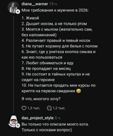 diana_warner 15 ч. Мои требования к мужчине в 2026: 1. Живой 2. Дышит носом, а не только ртом 3. Моется с мылом (желательно сам, без напоминаний) 4. Различает правый и левый носок 5. Не путает корзину для белья с полом 6. Знает, где у унитаза кнопка смыва и как ею пользоваться 7. Любит обниматься и еду 8. Не пропадает на месяц 9. Не состоит в