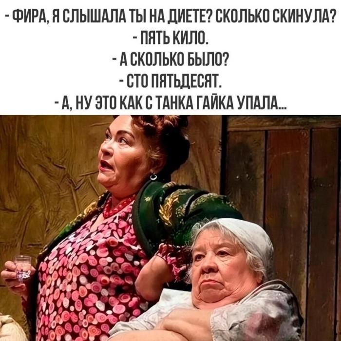 - ФИРА, Я СЛЫШАЛА ТЫ НА ДИЕТЕ? СКОЛЬКО СКИНУЛА?
- ПЯТЬ КИЛО.
- А СКОЛЬКО БЫЛО?
- СТО ПЯТЬДЕСЯТ.
- А, НУ ЭТО КАК С ТАНКА ГАЙКА УПАЛА...