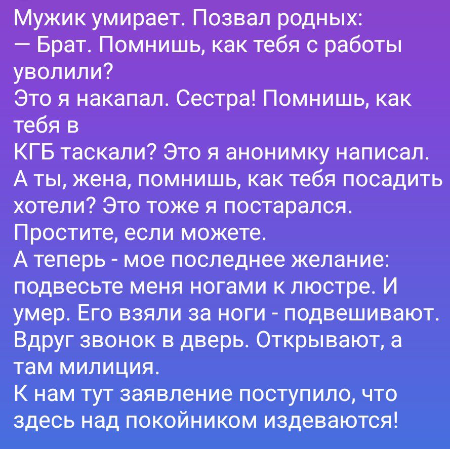 Мужик умирает. Позвал родных: — Брат. Помнишь, как тебя с работы уволили? Это я накапал. Сестра! Помнишь, как тебя в КГБ таскали? Это я анонимку написал. А ты, жена, помнишь, как тебя посадить хотели? Это тоже я постарался. Простите, если можете. А теперь - мое последнее желание: подвесьте меня ногами к люстре. И умер. Его взяли за ноги -