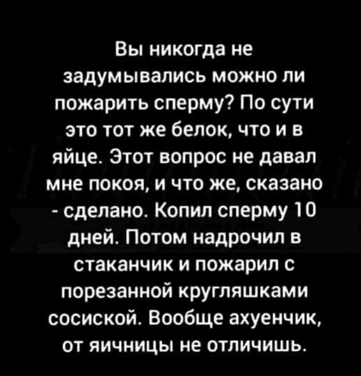Вы никогда не задумывались можно ли пожарить сперму? По сути это тот же белок, что и в яйце. Этот вопрос не давал мне покоя, и что же, сказано - сделано. Копил сперму 10 дней. Потом надрочил в стаканчик и пожарил с порезанной кругляшками сосиской. Вообще ахуенчик, от яичницы не отличишь.