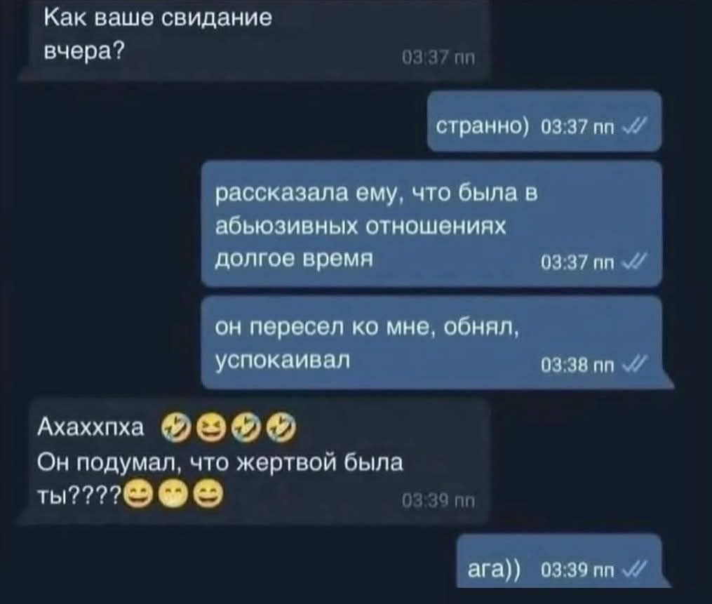 Как ваше свидание вчера? странно) рассказала ему, что была в абьюзивных отношениях долгое время он пересел ко мне, обнял, успокаивал Ахаххпха Он подумал, что жертвой была ты???? ага))