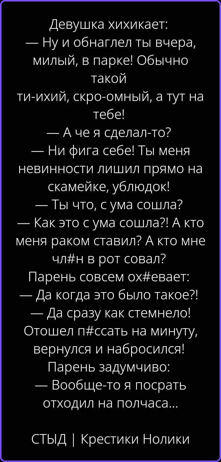 Девушка хихикает: — Ну и обнаглел ты вчера, милый, в парке! Обычно такой ти-ихий, скро-омный, а тут на тебе! — А че я сделал-то? — Ни фига себе! Ты меня невинности лишил прямо на скамейке, ублюдок! — Ты что, с ума сошла? — Как это с ума сошла?! А кто меня раком ставил? А кто мне чл#н в рот совал? Парень совсем ох#евает: — Да когда это было такое?!