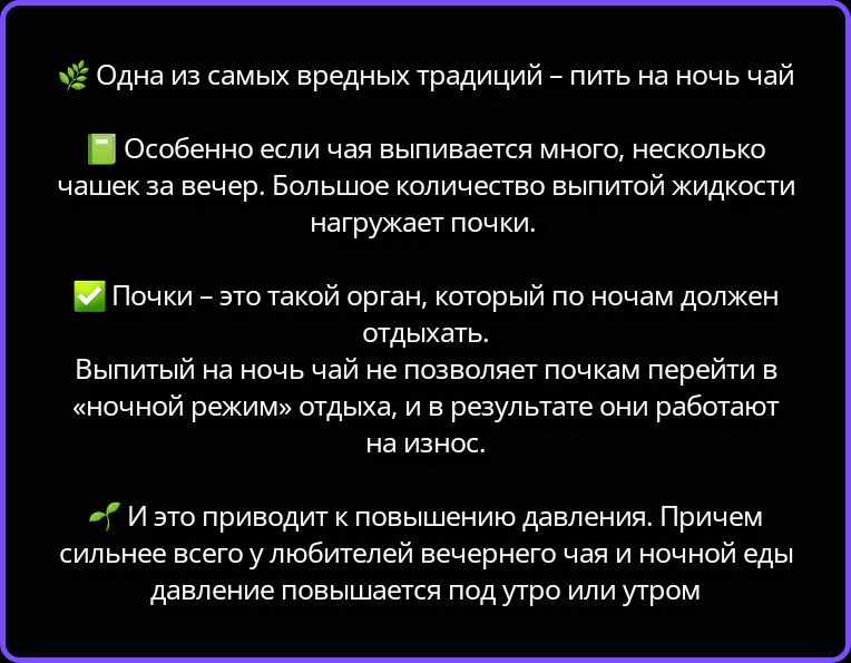 Одна из самых вредных традиций – пить на ночь чай. Особенно если чая выпивается много, несколько чашек за вечер. Большое количество выпитой жидкости нагружает почки. Почки – это такой орган, который по ночам должен отдыхать. Выпитый на ночь чай не позволяет почкам перейти в «ночной режим» отдыха, и в результате они работают на износ. И это