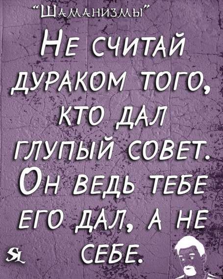 “Шаманизмы” Не считай дураком того, кто дал глупый совет. Он ведь тебе его дал, а не себе.