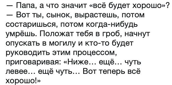 Папа, а что значит «всё будет хорошо»? Вот ты, сынок, вырастешь, потом состаришься, потом когда-нибудь умрёшь. Положат тебя в гроб, начнут опускать в могилу и кто-то будет руководить этим процессом, приговаривая: «Ниже... ещё... чуть левее... ещё чуть... Вот теперь всё хорошо!»
