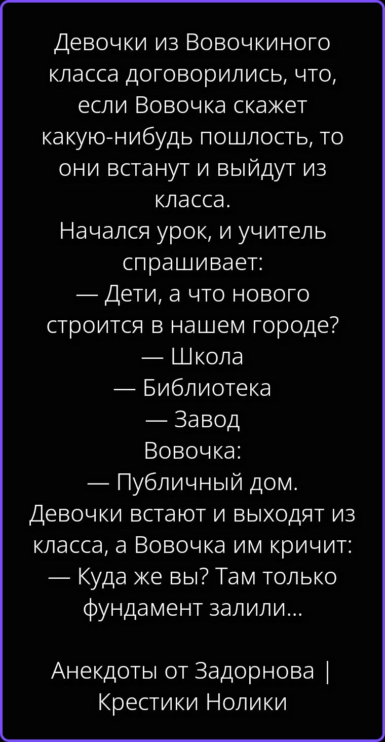 Девочки из Вовочкиного класса договорились, что, если Вовочка скажет какую-нибудь пошлость, то они встанут и выйдут из класса. Начался урок, и учитель спрашивает: — Дети, а что нового строится в нашем городе? — Школа — Библиотека — Завод Вовочка: — Публичный дом. Девочки встают и выходят из класса, а Вовочка им кричит: — Куда же вы? Там только