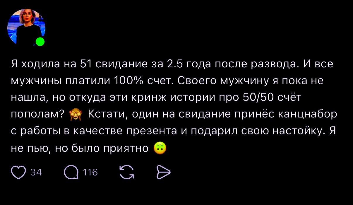 Я ходила на 51 свидание за 2.5 года после развода. И все мужчины платили 100% счет. Своего мужчину я пока не нашла, но откуда эти кринж истории про 50/50 счёт пополам? Кстати, один на свидании принёс канцнабор с работы в качестве презента и подарил свою настойку. Я не пью, но было приятно
