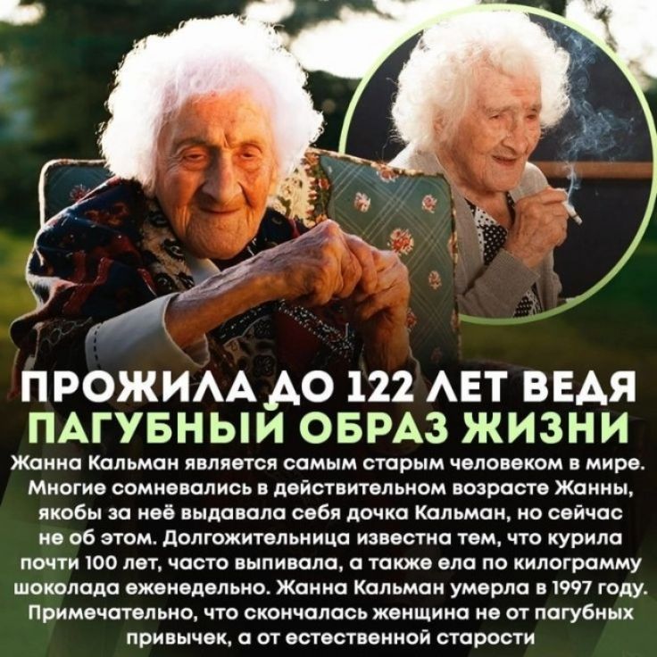ПРОЖИЛА ДО 122 ЛЕТ ВЕДЯ ПАГУБНЫЙ ОБРАЗ ЖИЗНИ Жанна Кальман является самым старым человеком в мире. Многие сомневались в действительном возрасте Жанны, якобы за неё выдавала себя дочка Кальман, но сейчас не об этом. Долгожительница известна тем, что курила почти 100 лет, часто выпивала, а также ела по килограмму шоколада еженедельно. Жанна Кальман