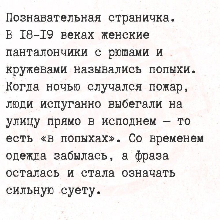 Познавательная страничка. В 18-19 веках женские панталончики с рюшами и кружевами назывались попыхи. Когда ночью случался пожар, люди испуганно выбегали на улицу прямо в исподнем — то есть «в попыхах». Со временем одежда забылась, а фраза осталась и стала означать сильную суету.
