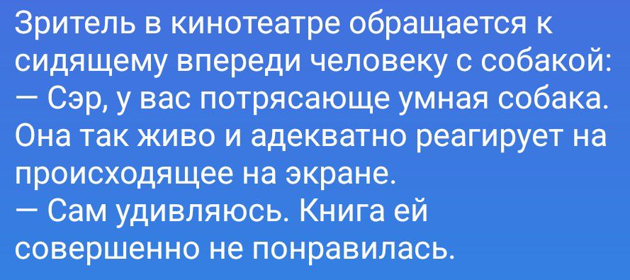 Зритель в кинотеатре обращается к сидящему впереди человеку с собакой: — Сэр, у вас потрясающе умная собака. Она так живо и адекватно реагирует на происходящее на экране. — Сам удивляюсь. Книга ей совершенно не понравилась.
