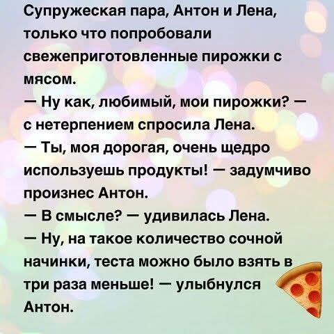 Супружеская пара, Антон и Лена, только что попробовали свежеприготовленные пирожки с мясом. — Ну как, любимый, мои пирожки? — с нетерпением спросила Лена. — Ты, моя дорогая, очень щедро используешь продукты! — задумчиво произнес Антон. — В смысле? — удивилась Лена. — Ну, на такое количество сочной начинки, теста можно было взять в три раза меньше!