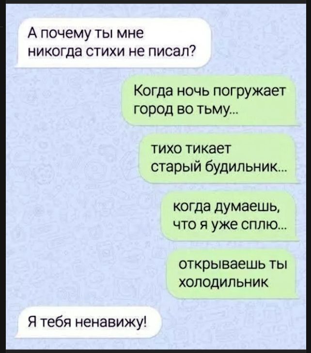 А почему ты мне никогда стихи не писал? Когда ночь погружает город во тьму... тихо тикает старый будильник... когда думаешь, что я уже сплю... открываешь ты холодильник Я тебя ненавижу!