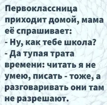 Первоклассница приходит домой, мама её спрашивает: - Ну, как тебе школа? - Да тупая трата времени: читать я не умею, писать - тоже, а разговаривать они там не разрешают.