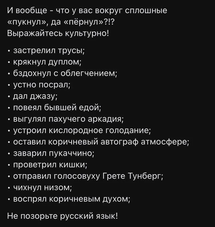 И вообще - что у вас вокруг сплошные «пукнул», да «пёрнул»?!? Выражайтесь культурно!
• застрелил трусы;
• крякнул дуплом;
• бздохнул с облегчением;
• устно посрал;
• дал джазу;
• повеял бывшей едой;
• выгулял пахучего аркадия;
• устроил кислородное голодание;
• оставил коричневый автограф атмосфере;
• заварил пукаччино;
• проветрил кишки;
•