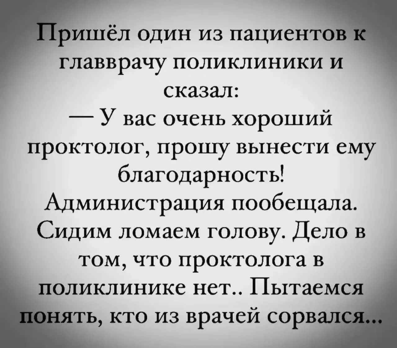 Пришёл один из пациентов к главврачу поликлиники и сказал: — У вас очень хороший проктолог, прошу вынести ему благодарность! Администрация пообещала. Сидим ломаем голову. Дело в том, что проктолога в поликлинике нет.. Пытаемся понять, кто из врачей сорвался...