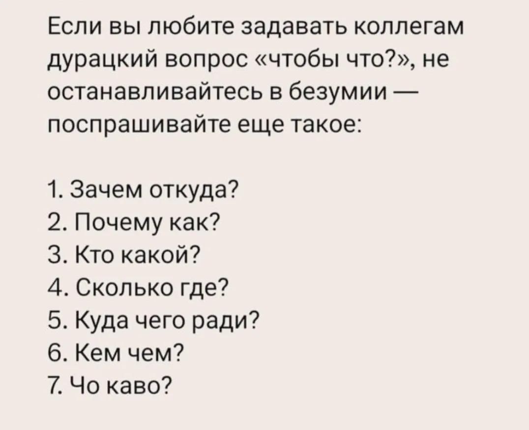 Если вы любите задавать коллегам дурацкий вопрос «чтобы что?», не останавливайтесь в безумии — поспрашивайте еще такое: 1. Зачем откуда? 2. Почему как? 3. Кто какой? 4. Сколько где? 5. Куда чего ради? 6. Кем чем? 7. Чо каво?
