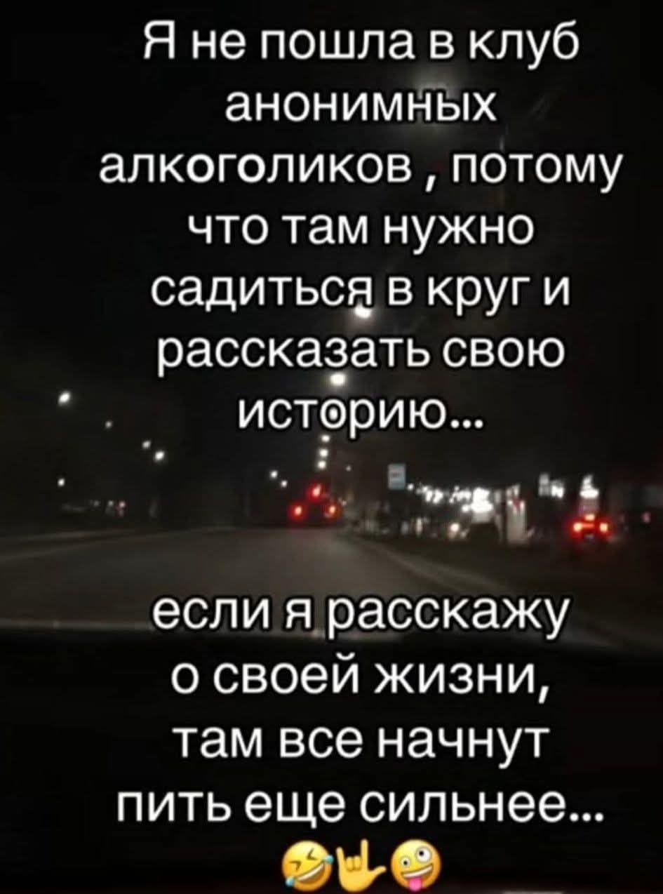 Я не пошла в клуб анонимных алкоголиков , потому что там нужно садиться в круг и рассказать свою историю... если я расскажу о своей жизни, там все начнут пить ещё сильнее...