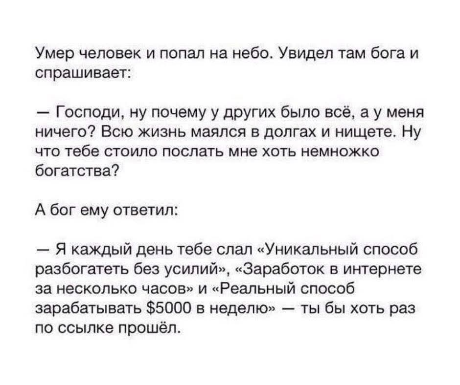 Умер человек и попал на небо. Увидел там бога и спрашивает: – Господи, ну почему у других было всё, а у меня ничего? Всю жизнь маялся в долгах и нищете. Ну что тебе стоило послать мне хоть немножко богатства? А бог ему ответил: – Я каждый день тебе слал «Уникальный способ разбогатеть без усилий», «Заработок в интернете за несколько часов» и