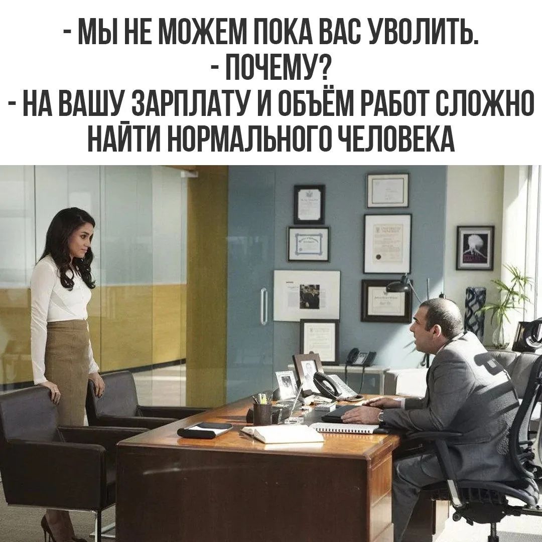 - МЫ НЕ МОЖЕМ ПОКА ВАС УВОЛИТЬ.
- ПОЧЕМУ?
- НА ВАШУ ЗАРПЛАТУ И ОБЪЁМ РАБОТ СЛОЖНО НАЙТИ НОРМАЛЬНОГО ЧЕЛОВЕКА