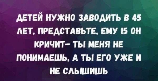 ДЕТЕЙ НУЖНО ЗАВОДИТЬ В 45 ЛЕТ, ПРЕДСТАВЬТЕ, ЕМУ 15 ОН КРИЧИТ- ТЫ МЕНЯ НЕ ПОНИМАЕШЬ, А ТЫ ЕГО УЖЕ И НЕ СЛЫШИШЬ